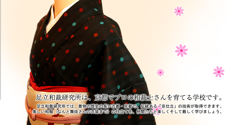 「足立和裁研究所は、京都でプロの和裁士さんを育てる学校です。」足立和裁では、着物の歴史の長い古都・京都で、伝統ある「京仕立」の技術が取得できます。美しい和服（なんと舞妓さんの衣装まで）の仕立てを、仲間たちと楽しくそして厳しく学びましょう。