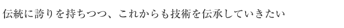 伝統に誇りを持ちつつ、これからも技術を伝承していきたい